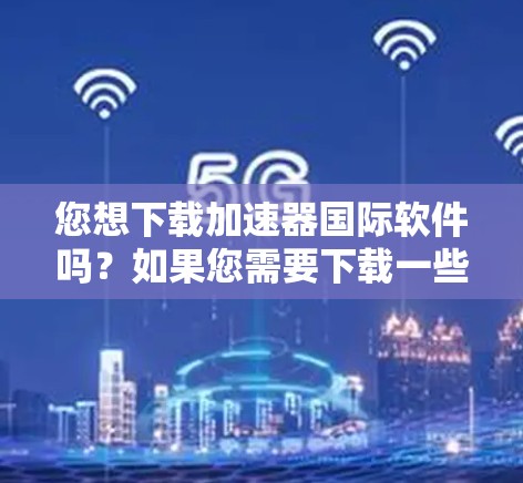 您想下载加速器国际软件吗？如果您需要下载一些特定类型的软件加速器，这里是一些通用的加速器推荐，您可以根据您的需求进行选择