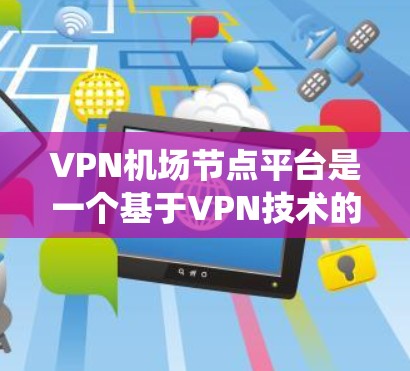 VPN机场节点平台是一个基于VPN技术的系统，用于在特定机场区域创建和管理VPN网络。以下是该平台的主要特点、优缺点以及相关考虑因素