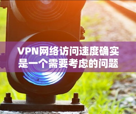 VPN网络访问速度确实是一个需要考虑的问题，尤其是在通勤、旅行或学习时，速度过慢可能会让你感到困扰。以下是一些关于VPN网络访问加速的建议