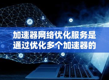 加速器网络优化服务是通过优化多个加速器的网络连接，提高数据传输效率和提升用户体验的工具。以下是关于该服务的详细分析