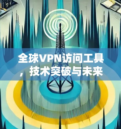 全球VPN访问工具，技术突破与未来发展