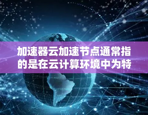 加速器云加速节点通常指的是在云计算环境中为特定的加速器（如服务器硬件）提供加速支持。以下是一些可能的解释和解决方案