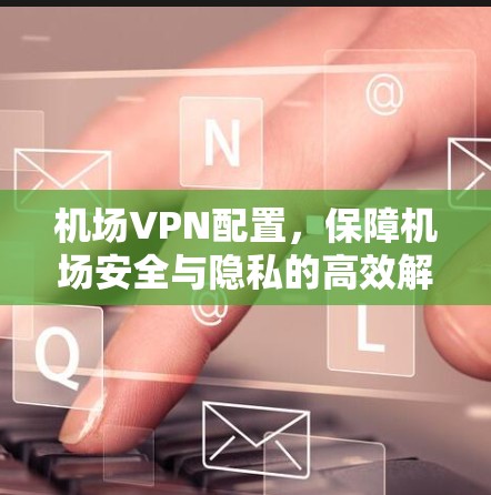 机场VPN配置，保障机场安全与隐私的高效解决方案