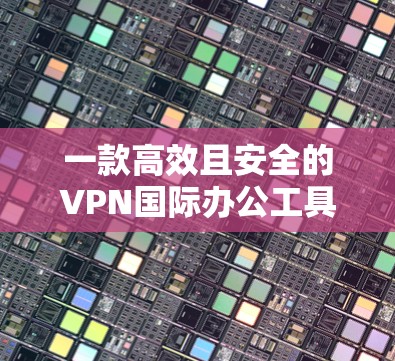 一款高效且安全的VPN国际办公工具—探索其在国际办公中的应用与优化