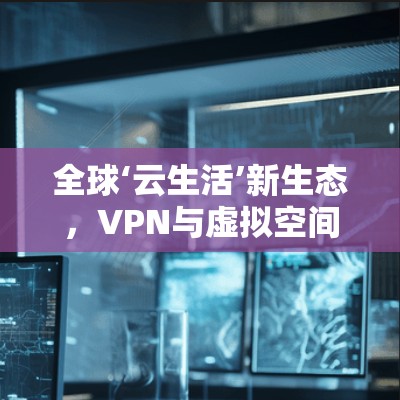 全球‘云生活’新生态，VPN与虚拟空间的创新融合