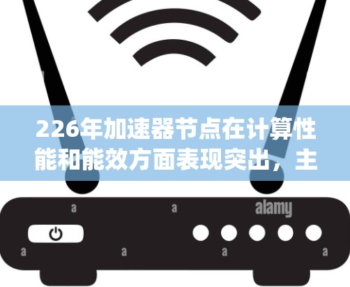 226年加速器节点在计算性能和能效方面表现突出，主要分为NVIDIA和AMD的中端及以上型号，以及可能的加速CPU如Ryzen 7 79X。以下是这些节点的详细性能分析