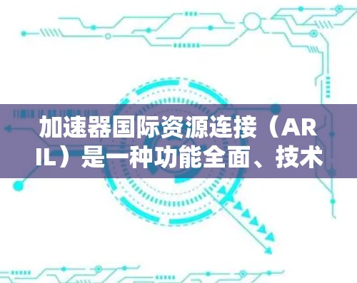 加速器国际资源连接（ARIL）是一种功能全面、技术强大的资源加速工具，广泛应用于学术、教育和商业领域。以下是对ARIL的详细介绍