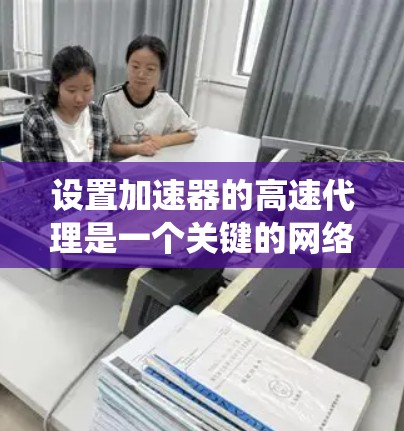 设置加速器的高速代理是一个关键的网络连接优化步骤。以下是一个清晰、系统化的指南，帮助您顺利进行加速器和高速代理的配置