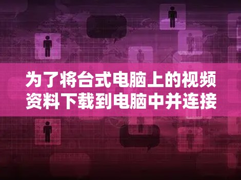 为了将台式电脑上的视频资料下载到电脑中并连接到 abroad服务器，按照以下步骤操作