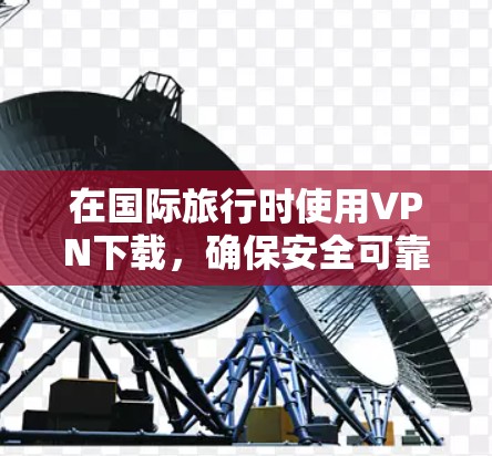 在国际旅行时使用VPN下载，确保安全可靠是关键。以下是详细的建议