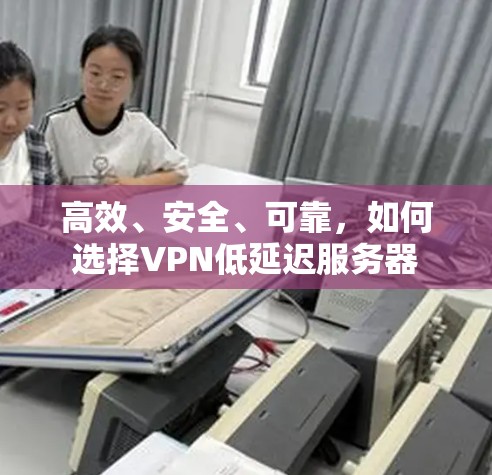 高效、安全、可靠，如何选择VPN低延迟服务器