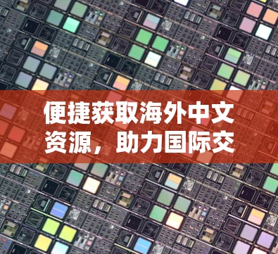 便捷获取海外中文资源，助力国际交流与合作