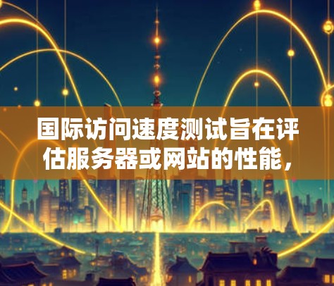 国际访问速度测试旨在评估服务器或网站的性能，以确保其在国际环境下的稳定性。以下是关于测试的详细步骤和方法