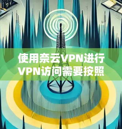 使用奈云VPN进行VPN访问需要按照以下步骤进行操作，确保安全可靠