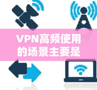 VPN高频使用的场景主要是那些需要用户同时在线访问多个网络服务的情况,以下是一些常见的高频使用场景 VPN高频使用的场景主要是那些需要用户同时在线访问多个网络服务的情况,以下是一些常见的高频使用场景