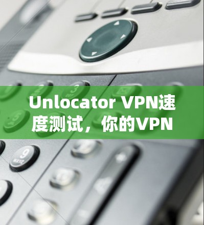 Unlocator VPN速度测试,你的VPN选择指南 Unlocator VPN速度测试,你的VPN选择指南