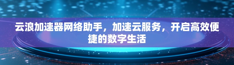 云浪加速器网络助手，加速云服务，开启高效便捷的数字生活