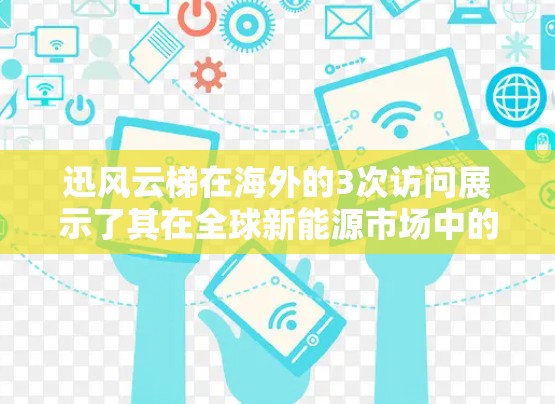 迅风云梯在海外的3次访问展示了其在全球新能源市场中的技术实力和国际合作能力。以下是基于这些访问的分析